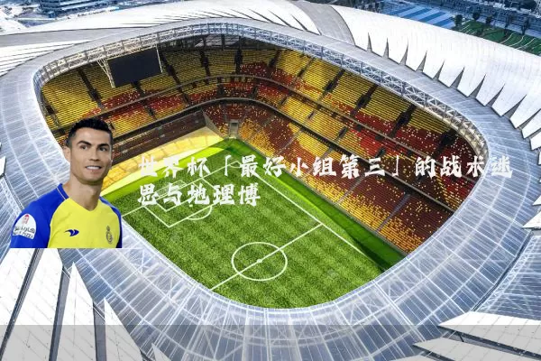 世界杯「最好小组第三」的战术迷思与地理博弈