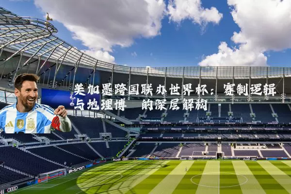美加墨跨国联办世界杯：赛制逻辑与地理博弈的深层解构