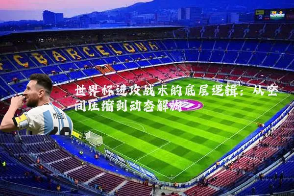 世界杯进攻战术的底层逻辑:从空间压缩到动态解构