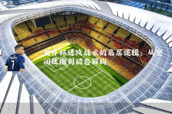 世界杯进攻战术的底层逻辑：从空间压缩到动态解构