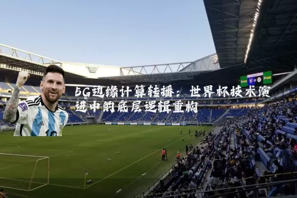 5G边缘计算转播：世界杯技术演进中的底层逻辑重构